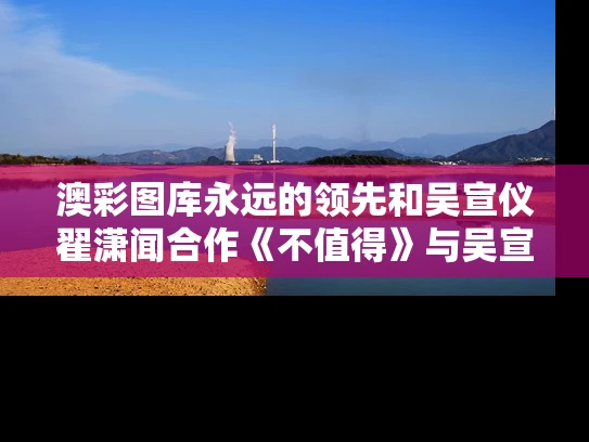 澳彩图库永远的领先和吴宣仪翟潇闻合作《不值得》与吴宣仪翟潇闻开机