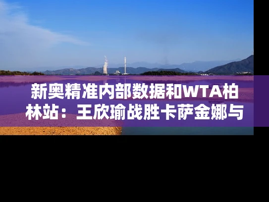 新奥精准内部数据和WTA柏林站：王欣瑜战胜卡萨金娜与王欣瑜网球哪里人