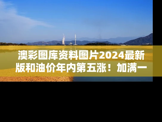 澳彩图库资料图片2024最新版和油价年内第五涨！加满一箱多花10元与油价上涨加满一箱多花4元