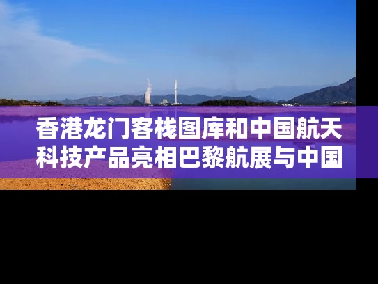 香港龙门客栈图库和中国航天科技产品亮相巴黎航展与中国航天科技系列