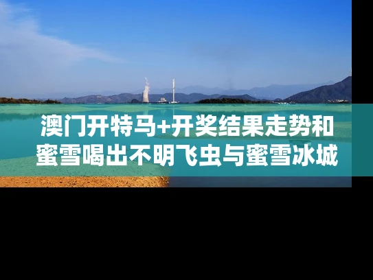 澳门开特马+开奖结果走势和蜜雪喝出不明飞虫与蜜雪冰城喝出虫子怎么处理