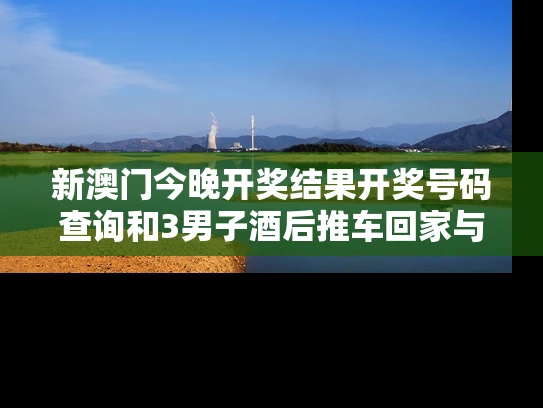 新澳门今晚开奖结果开奖号码查询和3男子酒后推车回家与两男子喝酒后推车回家