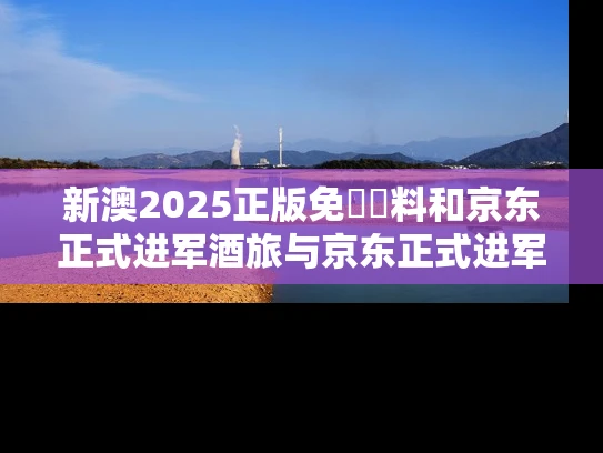 新澳2025正版免費資料和京东正式进军酒旅与京东正式进军酒旅是真的吗