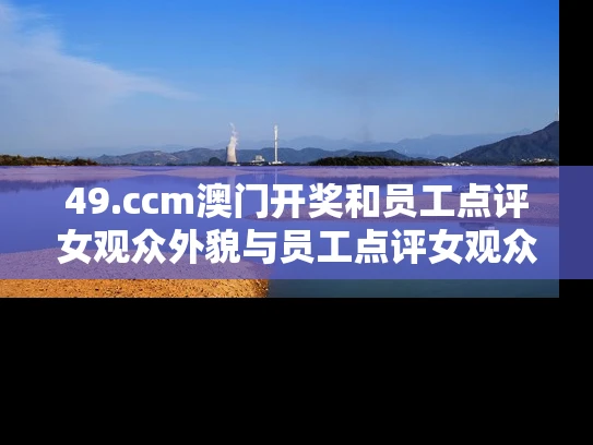49.ccm澳门开奖和员工点评女观众外貌与员工点评女观众外貌的句子