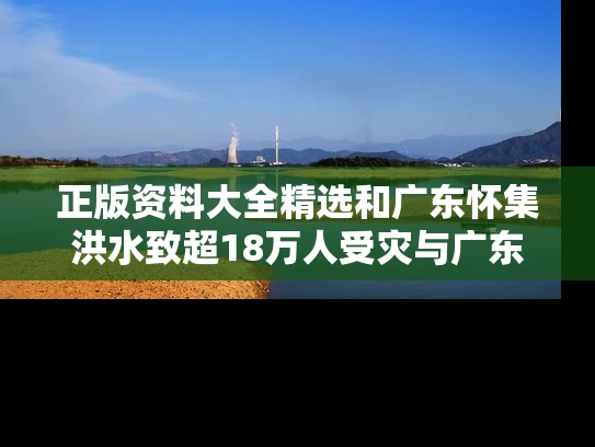 正版资料大全精选和广东怀集洪水致超18万人受灾与广东怀集特大新闻
