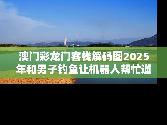 澳门彩龙门客栈解码图2025年和男子钓鱼让机器人帮忙遛娃与男子钓鱼让机器人帮忙遛娃的电影
