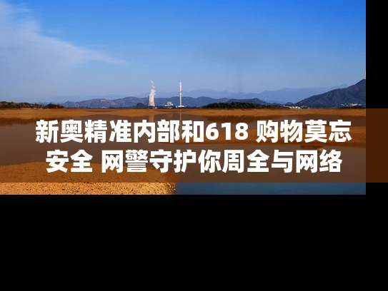 新奥精准内部和618 购物莫忘安全 网警守护你周全与网络购物安全防范