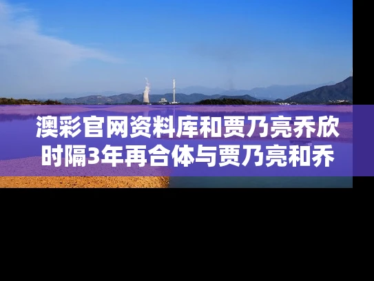 澳彩官网资料库和贾乃亮乔欣时隔3年再合体与贾乃亮和乔欣的新剧
