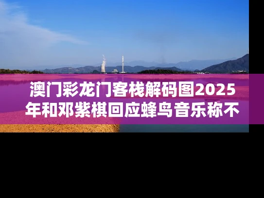 澳门彩龙门客栈解码图2025年和邓紫棋回应蜂鸟音乐称不会下架歌曲与蜂鸟音乐邓紫棋版权
