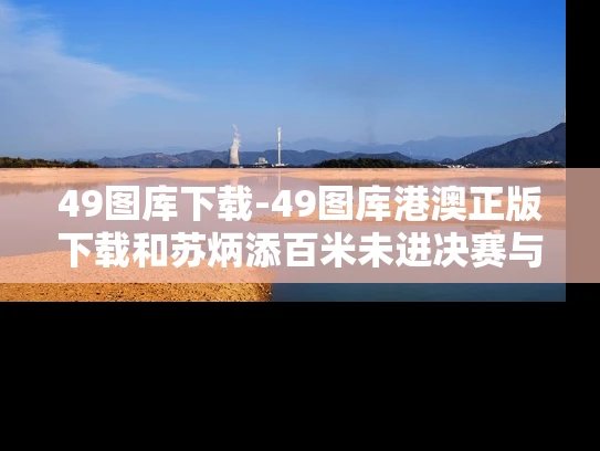 49图库下载-49图库港澳正版下载和苏炳添百米未进决赛与苏炳添百米未进决赛视频