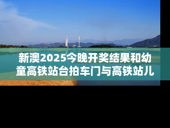 新澳2025今晚开奖结果和幼童高铁站台拍车门与高铁站儿童怎么进站