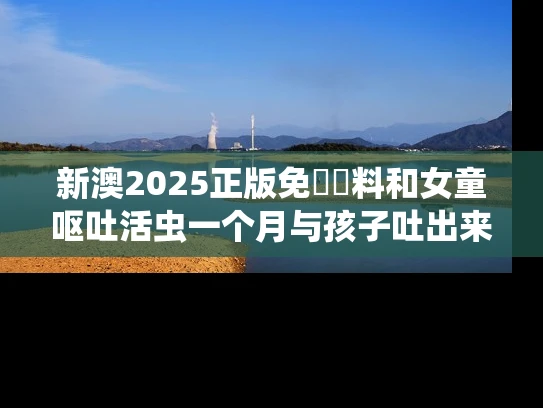新澳2025正版免費資料和女童呕吐活虫一个月与孩子吐出来有活虫子
