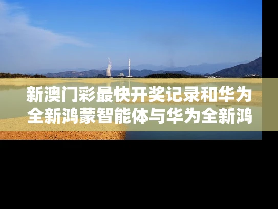 新澳门彩最快开奖记录和华为全新鸿蒙智能体与华为全新鸿蒙智能体验怎么用