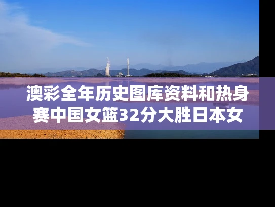 澳彩全年历史图库资料和热身赛中国女篮32分大胜日本女篮与女篮 中国vs日本