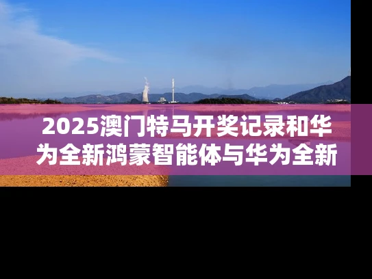 2025澳门特马开奖记录和华为全新鸿蒙智能体与华为全新鸿蒙智能体验怎么用