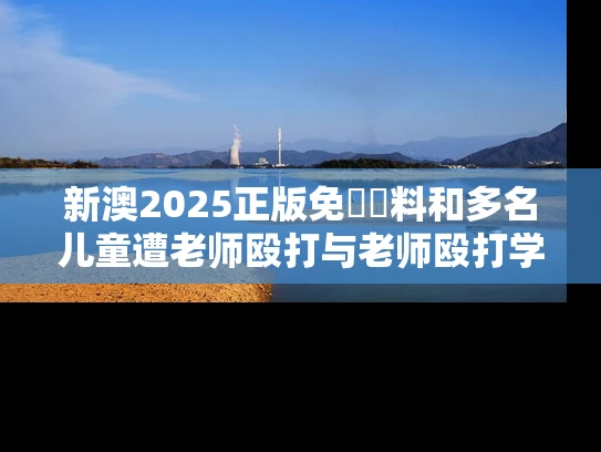 新澳2025正版免費資料和多名儿童遭老师殴打与老师殴打学生视频幼儿园