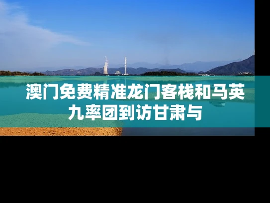 澳门免费精准龙门客栈和马英九率团到访甘肃与