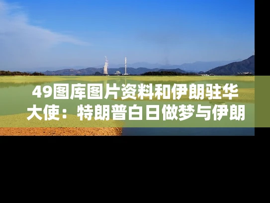 49图库图片资料和伊朗驻华大使：特朗普白日做梦与伊朗驻华使馆发文