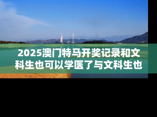 2025澳门特马开奖记录和文科生也可以学医了与文科生也可以学医了嘛