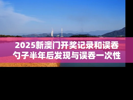 2025新澳门开奖记录和误吞勺子半年后发现与误吞一次性勺子