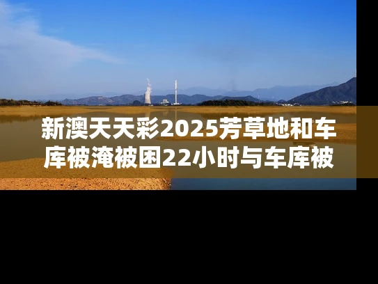 新澳天天彩2025芳草地和车库被淹被困22小时与车库被淹被困22小时怎么办