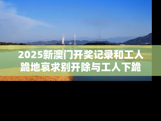 2025新澳门开奖记录和工人跪地哀求别开除与工人下跪