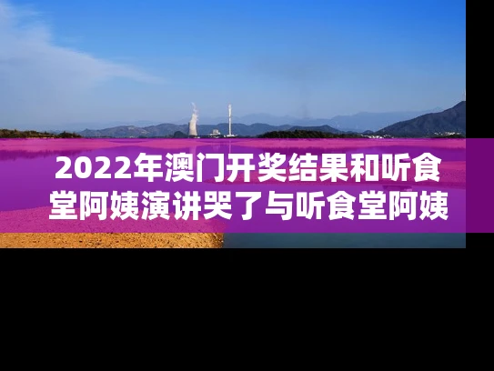 2022年澳门开奖结果和听食堂阿姨演讲哭了与听食堂阿姨演讲哭了视频