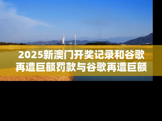 2025新澳门开奖记录和谷歌再遭巨额罚款与谷歌再遭巨额罚款是真的吗
