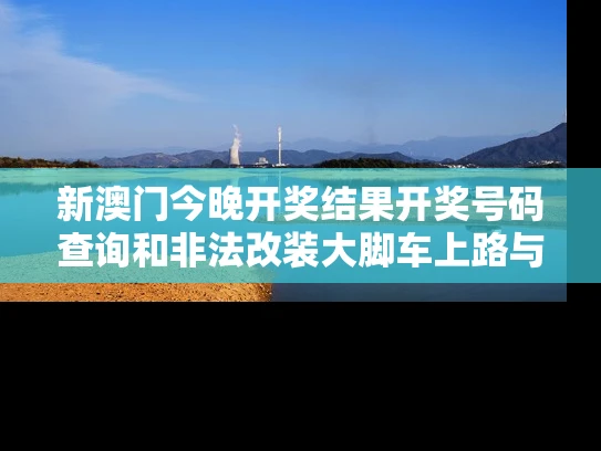 新澳门今晚开奖结果开奖号码查询和非法改装大脚车上路与非法改装大脚车上路怎么处罚