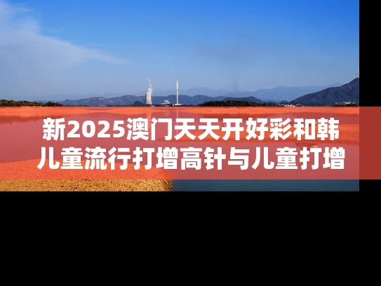 新2025澳门天天开好彩和韩儿童流行打增高针与儿童打增高针要多少钱?